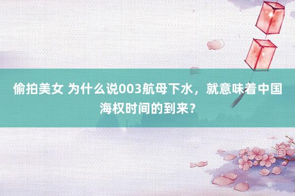 偷拍美女 为什么说003航母下水，就意味着中国海权时间的到来？