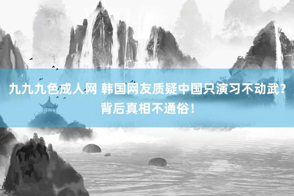 九九九色成人网 韩国网友质疑中国只演习不动武？背后真相不通俗！