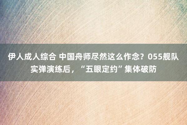 伊人成人综合 中国舟师尽然这么作念？055舰队实弹演练后，“五眼定约”集体破防