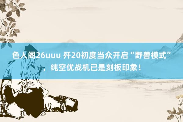色人阁26uuu 歼20初度当众开启“野兽模式”，纯空优战机已是刻板印象！