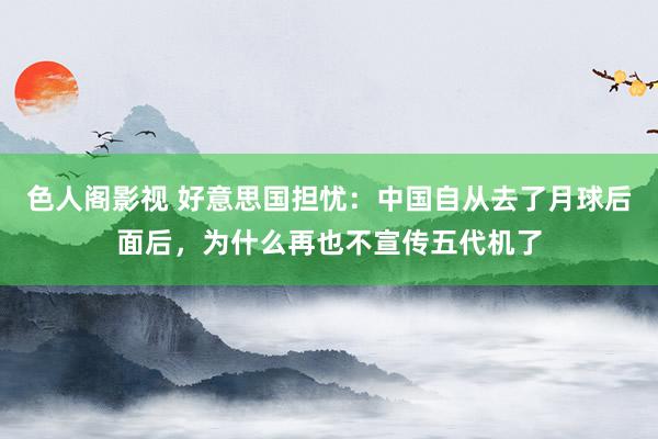 色人阁影视 好意思国担忧：中国自从去了月球后面后，为什么再也不宣传五代机了