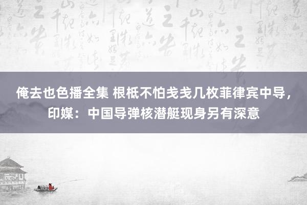俺去也色播全集 根柢不怕戋戋几枚菲律宾中导，印媒：中国导弹核潜艇现身另有深意