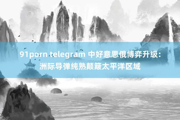 91porn telegram 中好意思俄博弈升级：洲际导弹纯熟颠簸太平洋区域