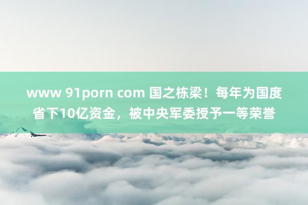 www 91porn com 国之栋梁！每年为国度省下10亿资金，被中央军委授予一等荣誉