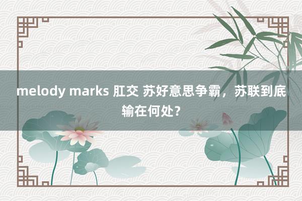 melody marks 肛交 苏好意思争霸，苏联到底输在何处？