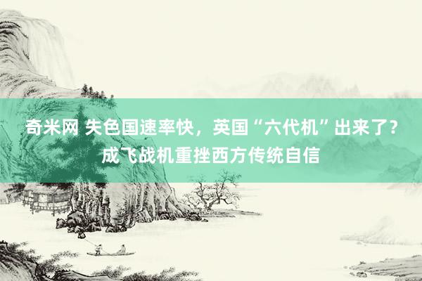 奇米网 失色国速率快，英国“六代机”出来了？成飞战机重挫西方传统自信
