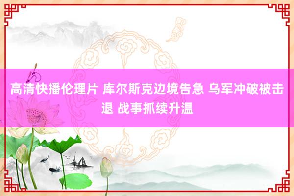 高清快播伦理片 库尔斯克边境告急 乌军冲破被击退 战事抓续升温