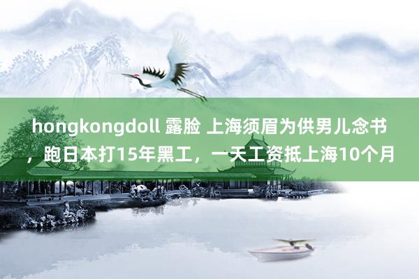 hongkongdoll 露脸 上海须眉为供男儿念书，跑日本打15年黑工，一天工资抵上海10个月