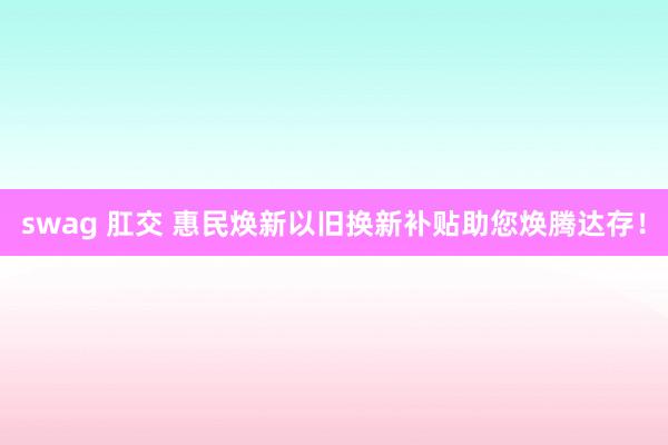 swag 肛交 惠民焕新以旧换新补贴助您焕腾达存！