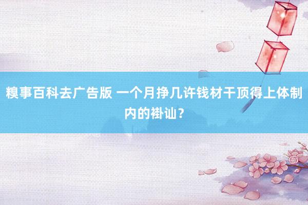 糗事百科去广告版 一个月挣几许钱材干顶得上体制内的褂讪？