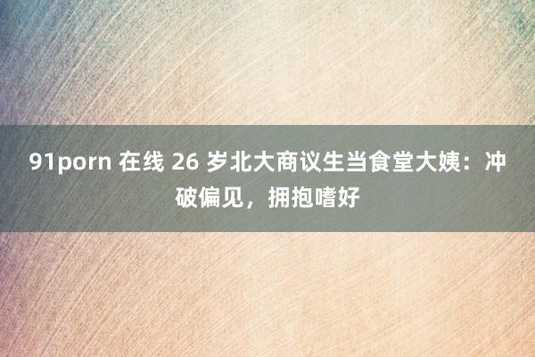 91porn 在线 26 岁北大商议生当食堂大姨：冲破偏见，拥抱嗜好