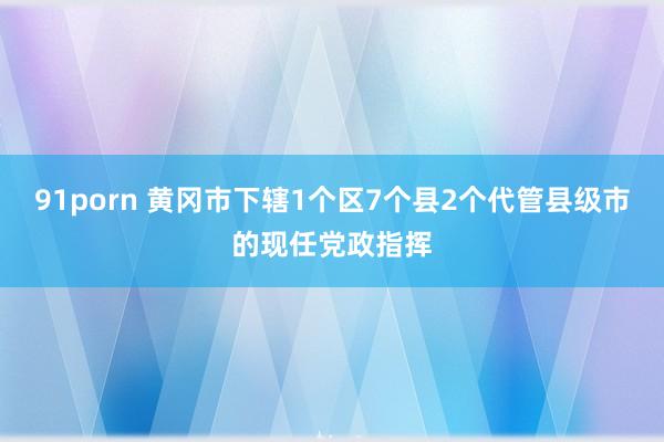 91porn 黄冈市下辖1个区7个县2个代管县级市的现任党政指挥