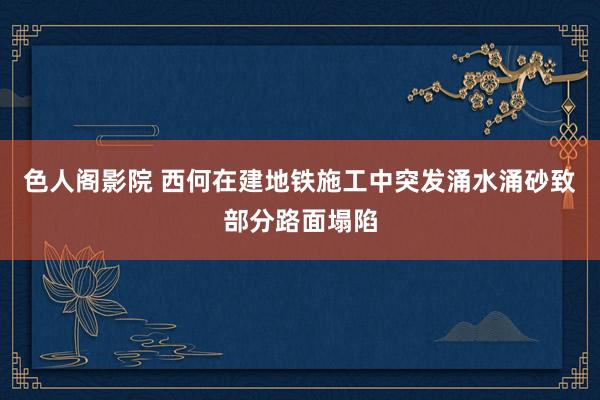 色人阁影院 西何在建地铁施工中突发涌水涌砂致部分路面塌陷