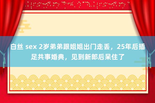 白丝 sex 2岁弟弟跟姐姐出门走丢，25年后插足共事婚典，见到新郎后呆住了