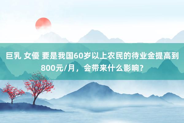 巨乳 女優 要是我国60岁以上农民的待业金提高到800元/月，会带来什么影响？