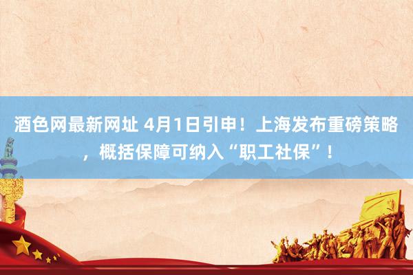 酒色网最新网址 4月1日引申！上海发布重磅策略，概括保障可纳入“职工社保”！