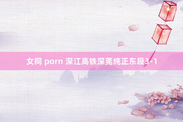 女同 porn 深江高铁深莞纯正东段3-1