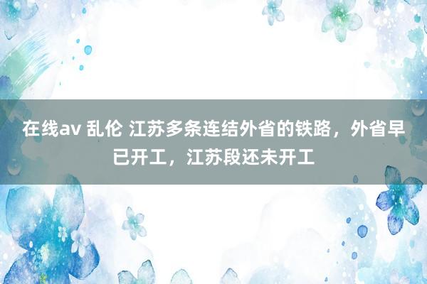 在线av 乱伦 江苏多条连结外省的铁路，外省早已开工，江苏段还未开工