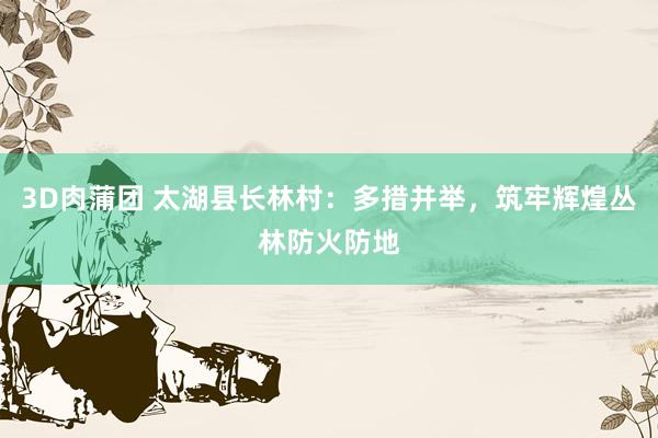 3D肉蒲团 太湖县长林村：多措并举，筑牢辉煌丛林防火防地