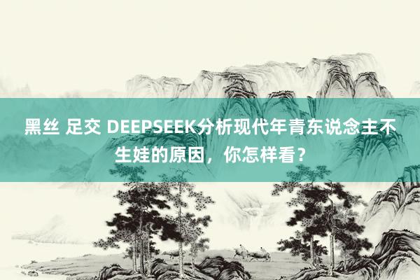 黑丝 足交 DEEPSEEK分析现代年青东说念主不生娃的原因，你怎样看？