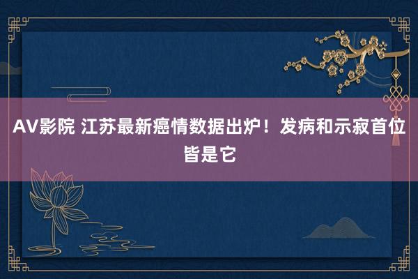 AV影院 江苏最新癌情数据出炉！发病和示寂首位皆是它