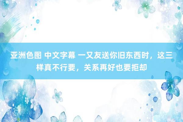 亚洲色图 中文字幕 一又友送你旧东西时，这三样真不行要，关系再好也要拒却