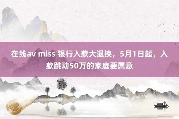 在线av miss 银行入款大退换，5月1日起，入款跳动50万的家庭要属意
