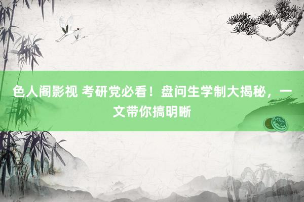色人阁影视 考研党必看！盘问生学制大揭秘，一文带你搞明晰
