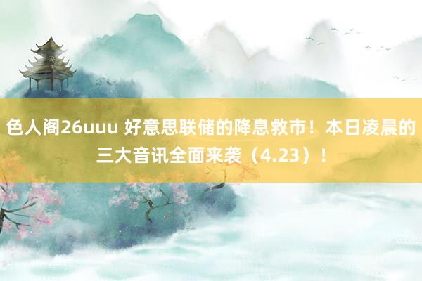 色人阁26uuu 好意思联储的降息救市！本日凌晨的三大音讯全面来袭（4.23）！