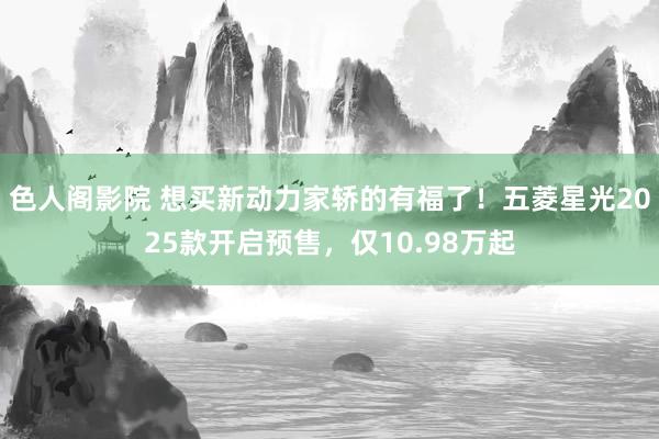 色人阁影院 想买新动力家轿的有福了！五菱星光2025款开启预售，仅10.98万起