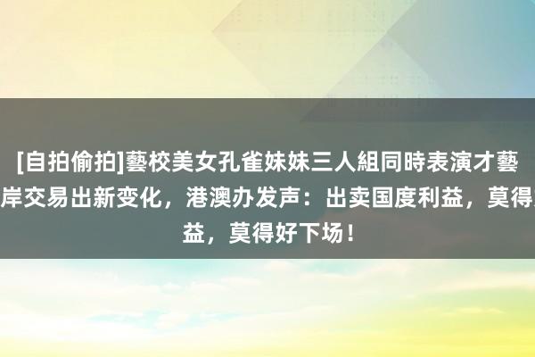 [自拍偷拍]藝校美女孔雀妹妹三人組同時表演才藝 长和口岸交易出新变化，港澳办发声：出卖国度利益，莫得好下场！