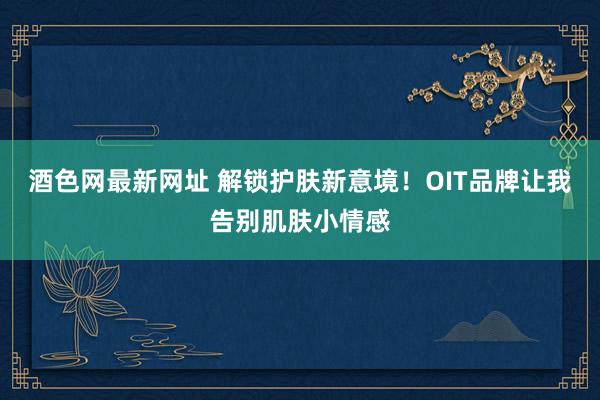 酒色网最新网址 解锁护肤新意境！OIT品牌让我告别肌肤小情感