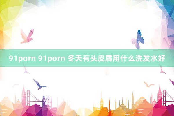 91porn 91porn 冬天有头皮屑用什么洗发水好