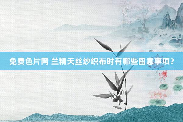 免费色片网 兰精天丝纱织布时有哪些留意事项？