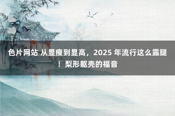 色片网站 从显瘦到显高，2025 年流行这么露腿！梨形躯壳的福音