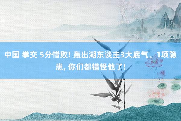 中国 拳交 5分惜败! 轰出湖东谈主3大底气、1项隐患, 你们都错怪他了!