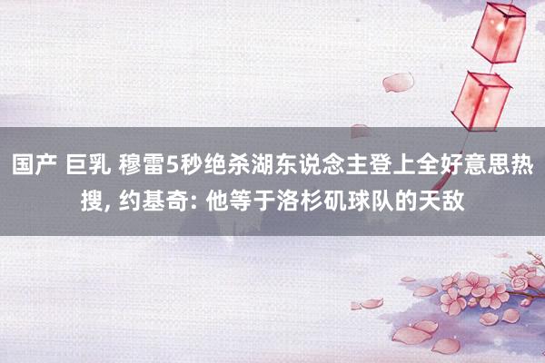 国产 巨乳 穆雷5秒绝杀湖东说念主登上全好意思热搜, 约基奇: 他等于洛杉矶球队的天敌