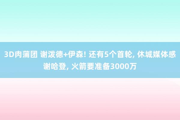 3D肉蒲团 谢泼德+伊森! 还有5个首轮, 休城媒体感谢哈登, 火箭要准备3000万