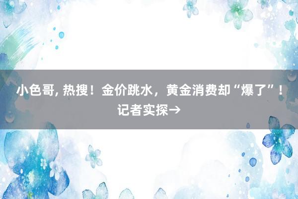 小色哥, 热搜！金价跳水，黄金消费却“爆了”！记者实探→