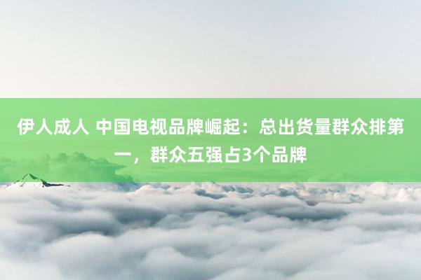 伊人成人 中国电视品牌崛起：总出货量群众排第一，群众五强占3个品牌
