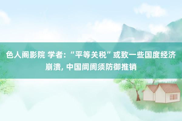 色人阁影院 学者: “平等关税”或致一些国度经济崩溃, 中国阛阓须防御推销