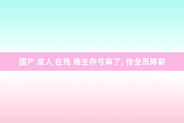 国产 成人 在线 雅生存亏麻了, 传全员降薪