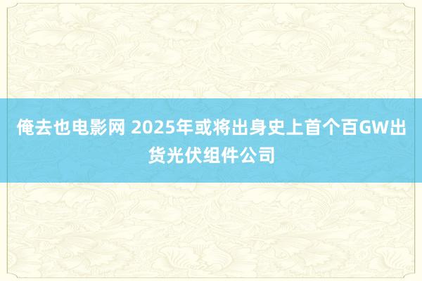 俺去也电影网 2025年或将出身史上首个百GW出货光伏组件公司
