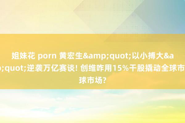 姐妹花 porn 黄宏生&quot;以小搏大&quot;逆袭万亿赛谈! 创维咋用15%干股撬动全球市场?