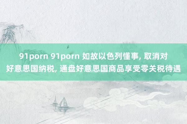 91porn 91porn 如故以色列懂事, 取消对好意思国纳税, 通盘好意思国商品享受零关税待遇