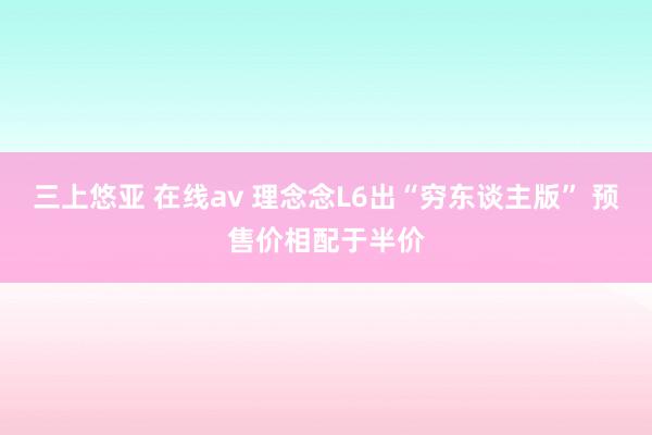 三上悠亚 在线av 理念念L6出“穷东谈主版” 预售价相配于半价