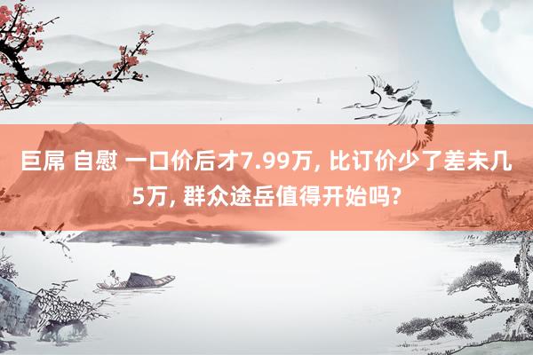 巨屌 自慰 一口价后才7.99万, 比订价少了差未几5万, 群众途岳值得开始吗?