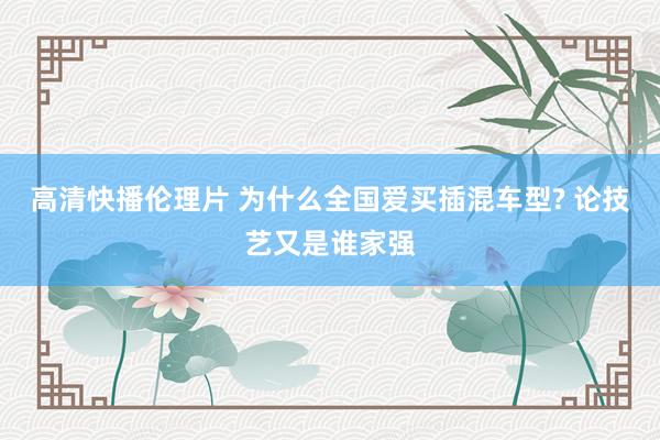 高清快播伦理片 为什么全国爱买插混车型? 论技艺又是谁家强