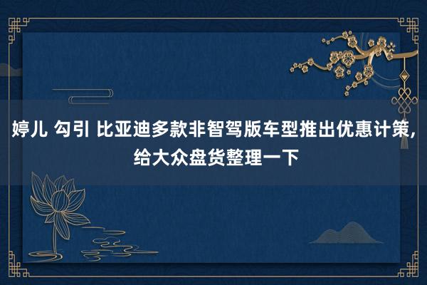 婷儿 勾引 比亚迪多款非智驾版车型推出优惠计策, 给大众盘货整理一下
