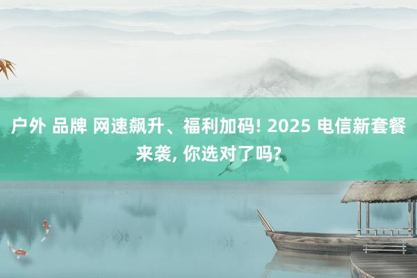 户外 品牌 网速飙升、福利加码! 2025 电信新套餐来袭, 你选对了吗?
